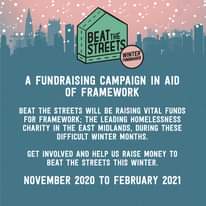 Image may contain: text that says "BEATTHE STREETS WINTER FUNDRAISER A FUNDRAISING CAMPAIGN IN AID OF FRAMEWORK BEAT THE STREETS WILL BE RAISING VITAL FUNDS FOR FRAMEWORK; THE LEADING HOMELESSNESS CHARITY IN THE EAST MIDLANDS, DURING THESE DIFFICULT WINTER MONTHS. GET INVOLVED AND HELP US RAISE MONEY TO BEAT THE STREETS THIS WINTER. NOVEMBER 2020 TO FEBRUARY 2021"