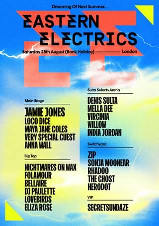 May be an image of text that says "Dreaming Next EASTERN ELECTRICS Saturday 28th August (Bank .ay) London Sulta Selects Arena Main Stage JAMIE JONES LOCO DICE MAYA JANE COLES VERY SPECIAL GUEST ANNA WALL DENIS SULTA MELLA DEE VIRCINIA WILLOW INDIA JORDAN Big Top Switchyard ZIP SONJA MOONEAR RHADOO THE CHOST HERODOT NICHTMARES ON WAX FOLAMOUR BELLAIRE DJ PAULETTE LOVEBIRDS ELIZA ROSE VIP SECRETSUNDAZE"
