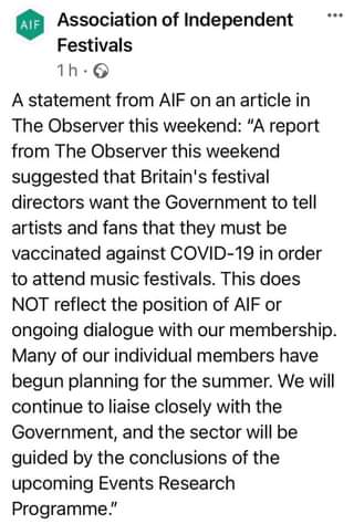 May be an image of text that says "AIF Association of Independent Festivals A statement from AIF on an article in The Observer this weekend: "A report from The Observer this weekend suggested that Britain's festival directors want the Government to tell artists and fans that they must be vaccinated against COVID-19 in order to attend music festivals. This does NOT reflect the position of AIF or ongoing dialogue with our membership. Many of our individual members have begun planning for the summer. We will continue to liaise closely with the Government, and the sector will be guided by the conclusions of the upcoming Events Research Programme.""