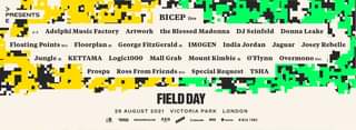 May be an image of text that says "> PRESENTS E Adelphi Music Factory BICEP live Floating Points live Floorpland Artwork Jungle dj the Blessed Madonna George FitzGerald KETTAMA DJ Seinfeld IMOGEN Logic1000 Mall Grab Donna Leake Prospa India Jordan Ross From Friends live Mount Kimbie dj Jaguar Josey Rebelle O'Flynn Special Request Overmono ive TSHA FIELDDAY 29 AUGUST 2021 VICTORIA PARK LONDON AMERIAN BROADWICKLIVE AEG Kkaboodle axs festicket NINJA UNE"