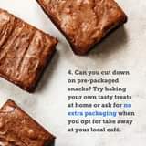 May be an image of dessert and text that says "4. Can you cut down on pre-packaged snacks? Try baking your own tasty treats at home or ask for no extra packaging when you opt for take away at your local café."