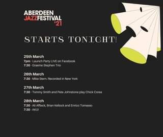 May be an image of text that says "ABERDEEN JAZZFESTIVAL '21 STARTS TONICHT! 25th March 7pm -Launch Party LIVE on Facebook 7:30 Graeme Stephen Trio 26th March 7:30 Mike Stern. Recorded in New York 27th March 7:30 Tommy Smith and Pete Johnstone play Chick Corea 28th March 7:30 Ali Affleck, Brian Kellock and Enrico Tomasso 7:30 AKU!"