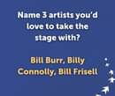 May be an image of text that says "Name 3 artists you'd love to take the stage with? Bill Burr, Billy Connolly, Bill Frisell"
