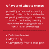 May be an image of one or more people and text that says "A flavour of what to expect: generating income online funding. content creation tools socia media copywriting releasing and promoting music crowdfunding creating newsletters managing websites. mental health and wellness Delivered online May to July •Completely free to take part"