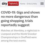 May be an image of text that says "sky news Home > Ents & Arts COVID-19: Gigs and shows no more dangerous than going shopping, trials reportedly suggest Matches at Wembley, a nightclub in Liverpool and the World Snooker Championships in Sheffield were among the test events."